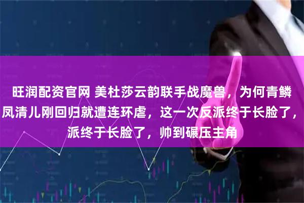 旺润配资官网 美杜莎云韵联手战魔兽，为何青鳞成最大赢家？凤清儿刚回归就遭连环虐，这一次反派终于长脸了，帅到碾压主角