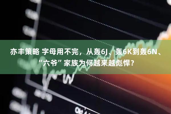 亦丰策略 字母用不完，从轰6J、轰6K到轰6N、“六爷”家族为何越来越彪悍？