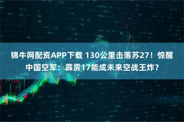 锦牛网配资APP下载 130公里击落苏27！惊醒中国空军：霹雳17能成未来空战王炸？