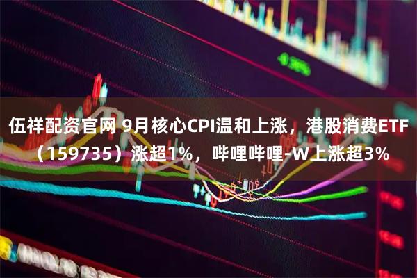 伍祥配资官网 9月核心CPI温和上涨，港股消费ETF（159735）涨超1%，哔哩哔哩-W上涨超3%