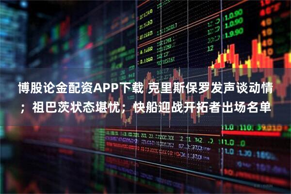 博股论金配资APP下载 克里斯保罗发声谈动情;祖巴茨状态堪忧;快船迎战开拓者出场名单