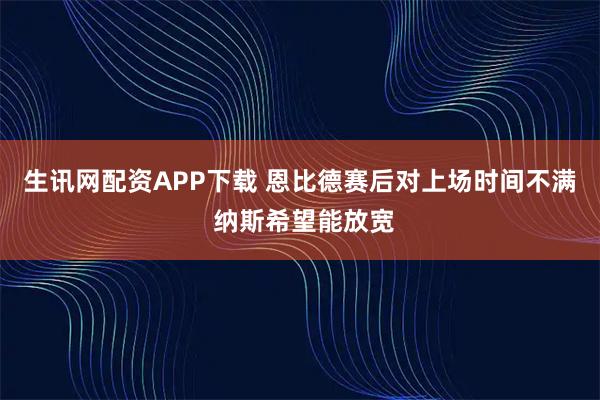 生讯网配资APP下载 恩比德赛后对上场时间不满 纳斯希望能放宽