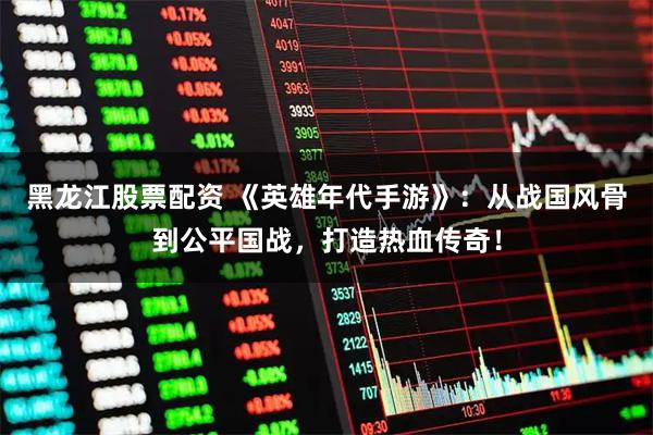 黑龙江股票配资 《英雄年代手游》：从战国风骨到公平国战，打造热血传奇！