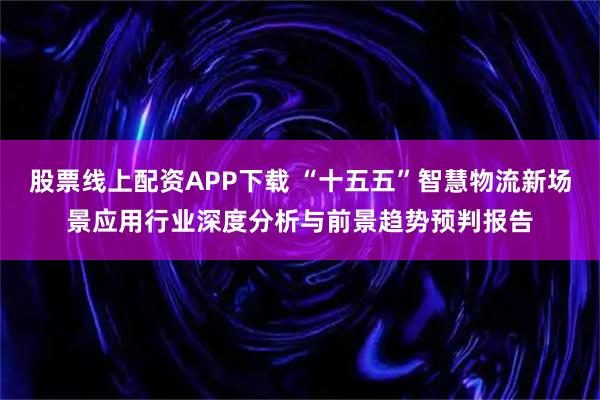 股票线上配资APP下载 “十五五”智慧物流新场景应用行业深度分析与前景趋势预判报告