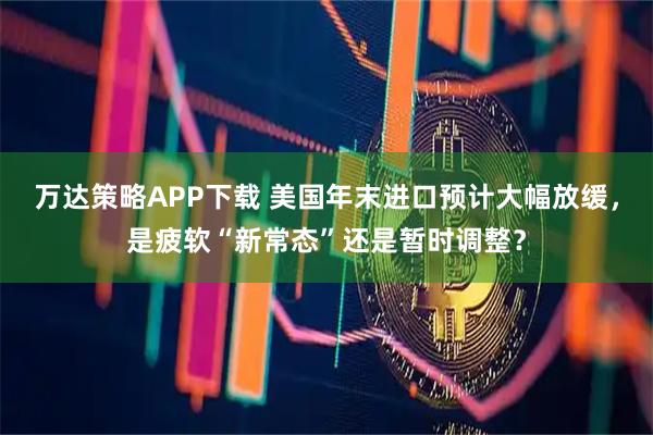 万达策略APP下载 美国年末进口预计大幅放缓，是疲软“新常态”还是暂时调整？