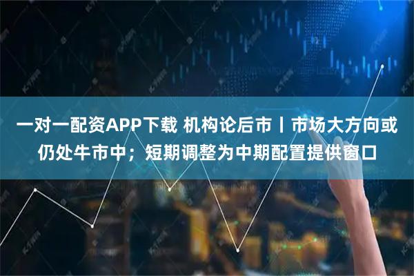 一对一配资APP下载 机构论后市丨市场大方向或仍处牛市中；短期调整为中期配置提供窗口