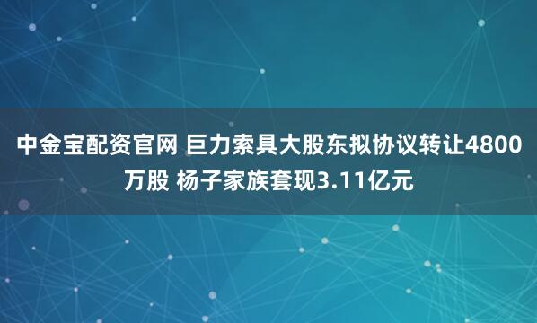 中金宝配资官网 巨力索具大股东拟协议转让4800万股 杨子家族套现3.11亿元