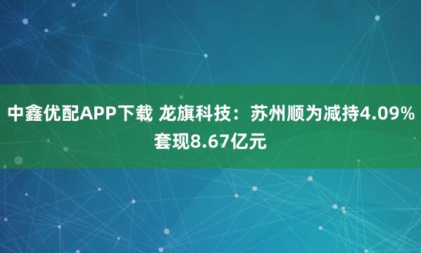 中鑫优配APP下载 龙旗科技：苏州顺为减持4.09%套现8.67亿元