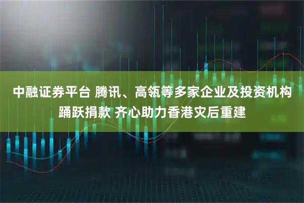 中融证券平台 腾讯、高瓴等多家企业及投资机构踊跃捐款 齐心助力香港灾后重建