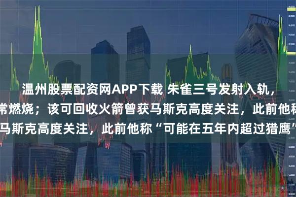 温州股票配资网APP下载 朱雀三号发射入轨，回收试验失败：发生异常燃烧；该可回收火箭曾获马斯克高度关注，此前他称“可能在五年内超过猎鹰”