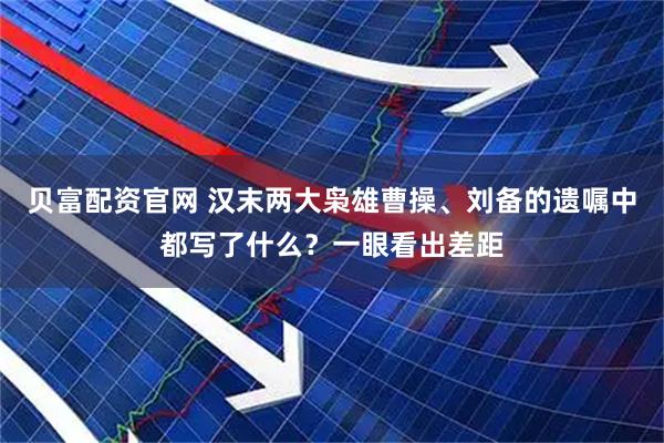 贝富配资官网 汉末两大枭雄曹操、刘备的遗嘱中都写了什么？一眼看出差距