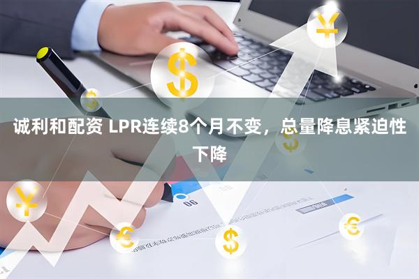 诚利和配资 LPR连续8个月不变，总量降息紧迫性下降