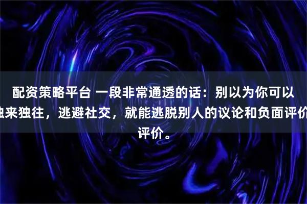 配资策略平台 一段非常通透的话：别以为你可以独来独往，逃避社交，就能逃脱别人的议论和负面评价。