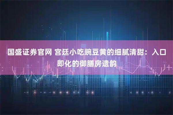 国盛证券官网 宫廷小吃豌豆黄的细腻清甜：入口即化的御膳房遗韵
