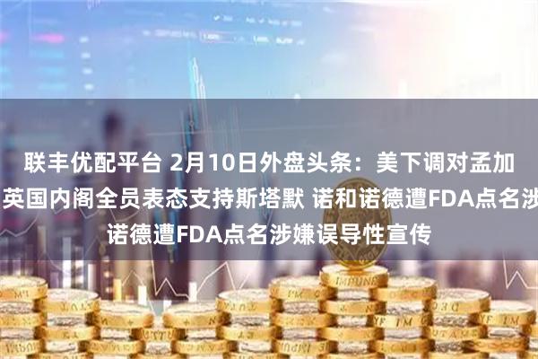 联丰优配平台 2月10日外盘头条：美下调对孟加拉国对等关税 英国内阁全员表态支持斯塔默 诺和诺德遭FDA点名涉嫌误导性宣传