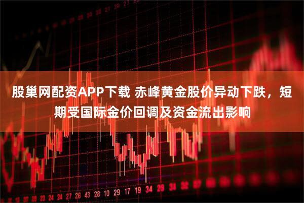 股巢网配资APP下载 赤峰黄金股价异动下跌，短期受国际金价回调及资金流出影响