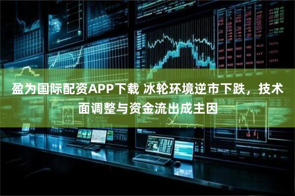 盈为国际配资APP下载 冰轮环境逆市下跌，技术面调整与资金流出成主因